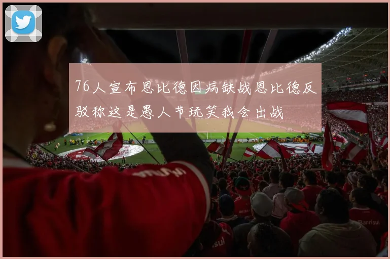 76人宣布恩比德因病缺战恩比德反驳称这是愚人节玩笑我会出战