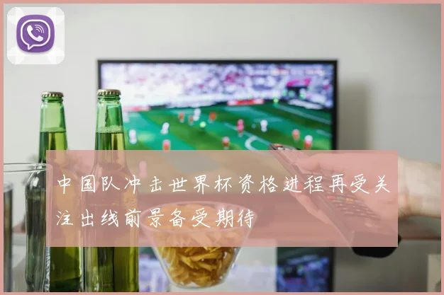 中国队冲击世界杯资格进程再受关注出线前景备受期待