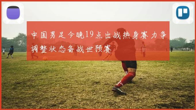 中国男足今晚19点出战热身赛力争调整状态备战世预赛