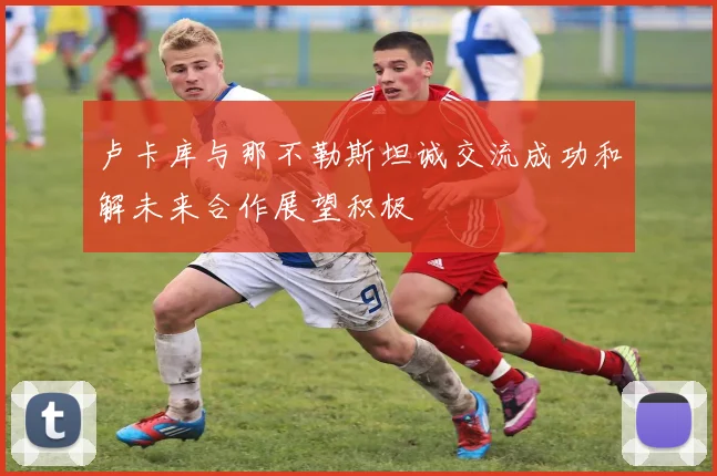 卢卡库与那不勒斯坦诚交流成功和解未来合作展望积极