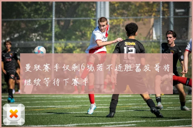 曼联赛季仅剩6场若不连胜蓄发哥将继续等待下赛季