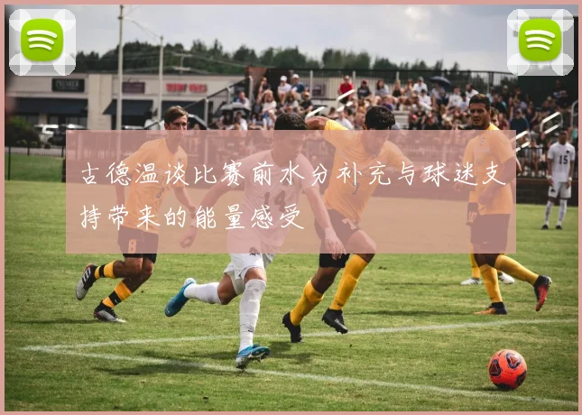 古德温谈比赛前水分补充与球迷支持带来的能量感受