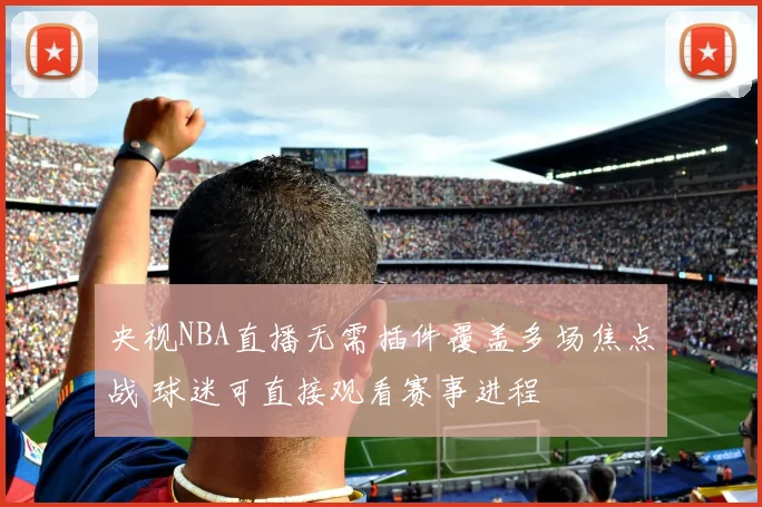 央视NBA直播无需插件覆盖多场焦点战 球迷可直接观看赛事进程
