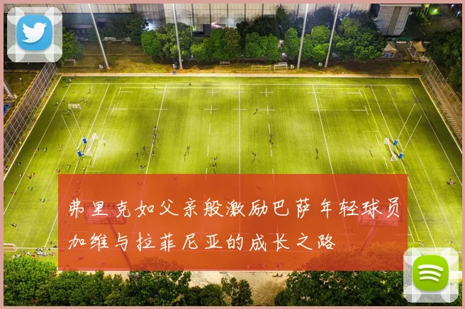 弗里克如父亲般激励巴萨年轻球员加维与拉菲尼亚的成长之路