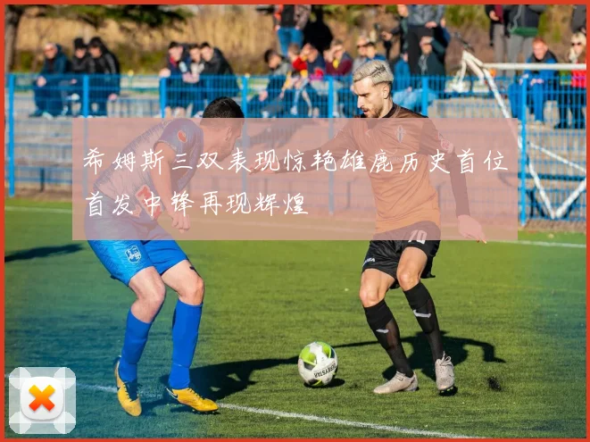 希姆斯三双表现惊艳雄鹿历史首位首发中锋再现辉煌