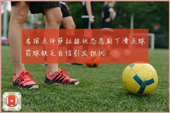 名宿点评萨拉赫状态急剧下滑点球罚球缺乏自信引发担忧