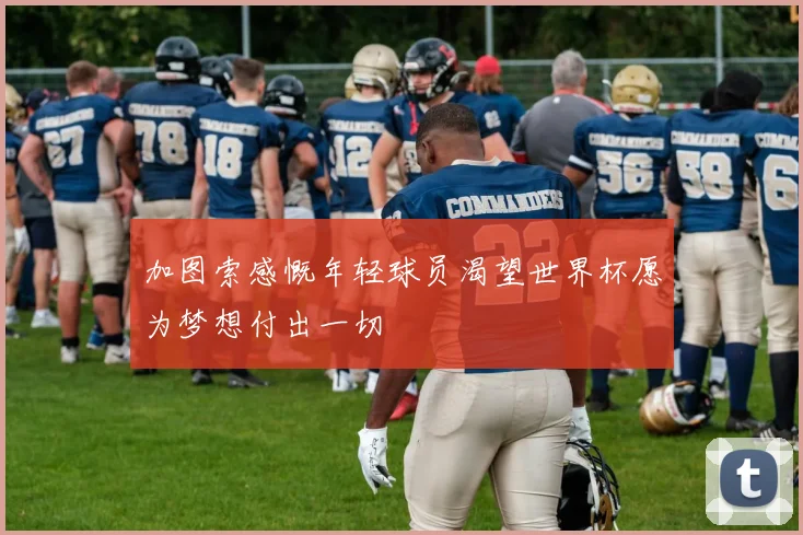 加图索感慨年轻球员渴望世界杯愿为梦想付出一切