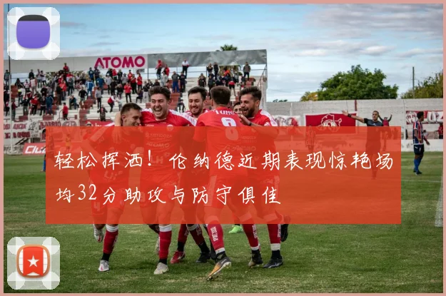 轻松挥洒！伦纳德近期表现惊艳场均32分助攻与防守俱佳