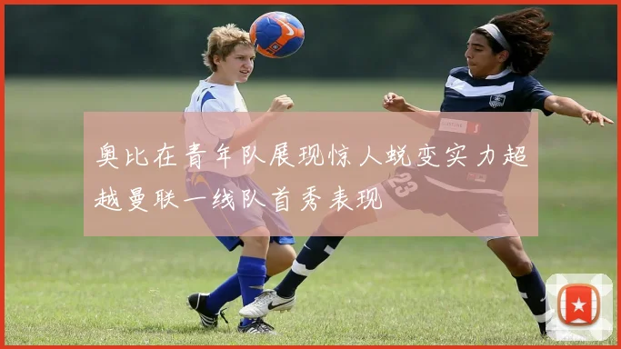 奥比在青年队展现惊人蜕变实力超越曼联一线队首秀表现