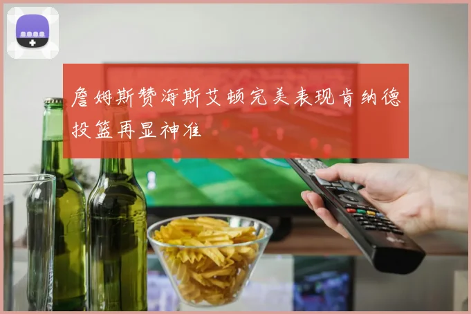 詹姆斯赞海斯艾顿完美表现肯纳德投篮再显神准