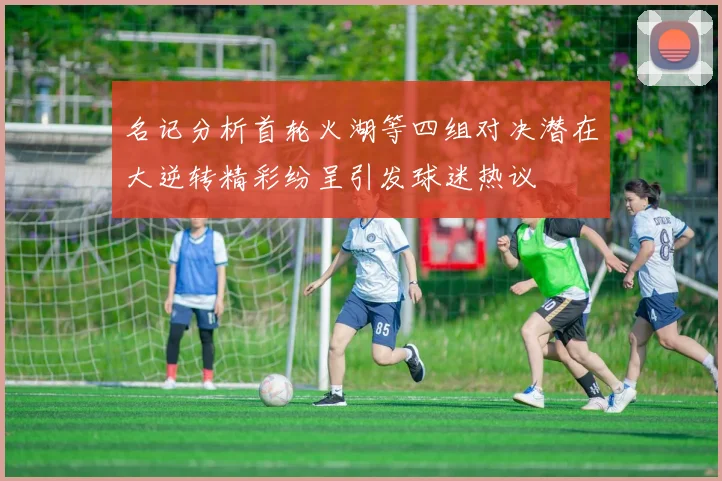 名记分析首轮火湖等四组对决潜在大逆转精彩纷呈引发球迷热议