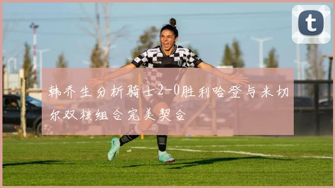 韩乔生分析骑士2-0胜利哈登与米切尔双核组合完美契合