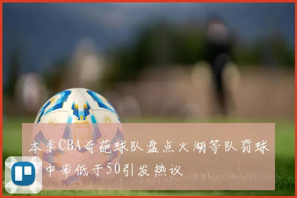 本季CBA奇葩球队盘点火湖等队罚球命中率低于50引发热议